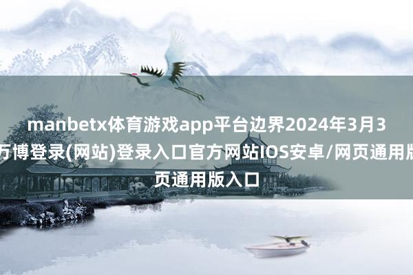 manbetx体育游戏app平台边界2024年3月31日-万博登录(网站)登录入口官方网站IOS安卓/网页通用版入口