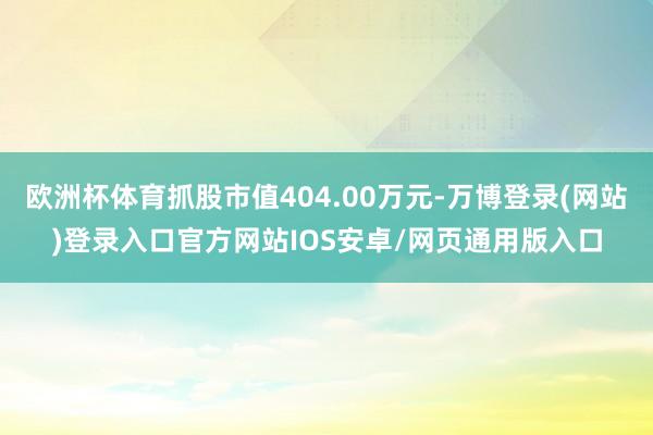 欧洲杯体育抓股市值404.00万元-万博登录(网站)登录入口官方网站IOS安卓/网页通用版入口