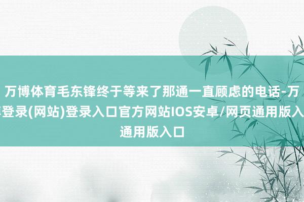 万博体育毛东锋终于等来了那通一直顾虑的电话-万博登录(网站)登录入口官方网站IOS安卓/网页通用版入口