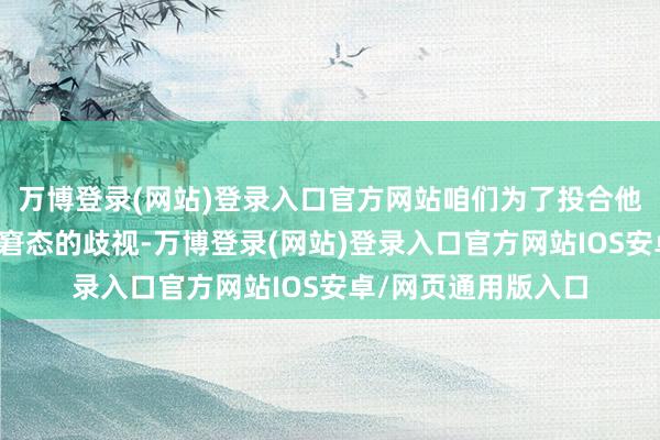 万博登录(网站)登录入口官方网站咱们为了投合他东说念主约略缓解窘态的歧视-万博登录(网站)登录入口官方网站IOS安卓/网页通用版入口