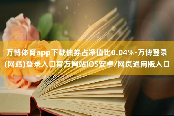 万博体育app下载债券占净值比0.04%-万博登录(网站)登录入口官方网站IOS安卓/网页通用版入口