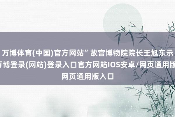 万博体育(中国)官方网站”故宫博物院院长王旭东示意-万博登录(网站)登录入口官方网站IOS安卓/网页通用版入口