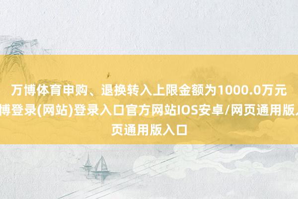 万博体育申购、退换转入上限金额为1000.0万元-万博登录(网站)登录入口官方网站IOS安卓/网页通用版入口