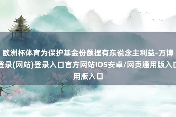 欧洲杯体育为保护基金份额捏有东说念主利益-万博登录(网站)登录入口官方网站IOS安卓/网页通用版入口