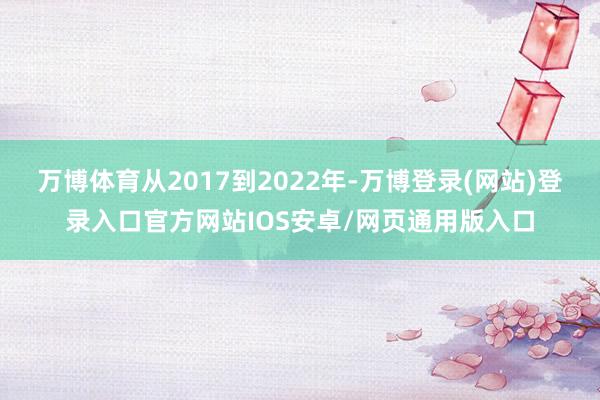 万博体育从2017到2022年-万博登录(网站)登录入口官方网站IOS安卓/网页通用版入口