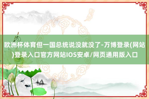 欧洲杯体育但一国总统说没就没了-万博登录(网站)登录入口官方网站IOS安卓/网页通用版入口