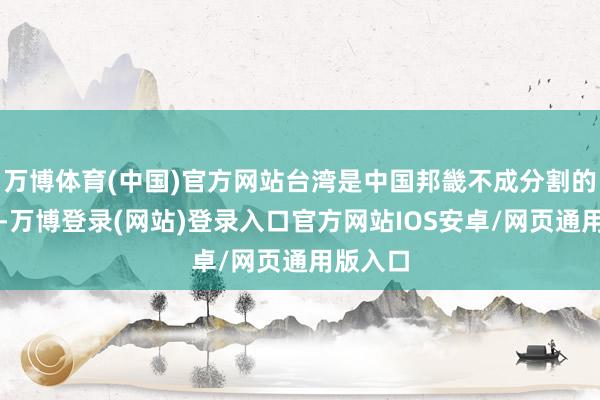 万博体育(中国)官方网站台湾是中国邦畿不成分割的一部分-万博登录(网站)登录入口官方网站IOS安卓/网页通用版入口