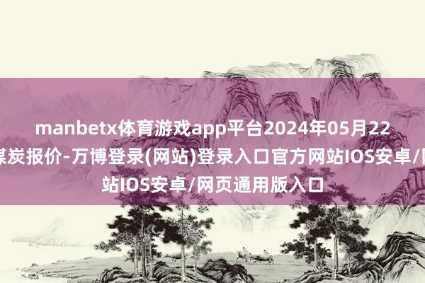 manbetx体育游戏app平台2024年05月22日主要消耗地煤炭报价-万博登录(网站)登录入口官方网站IOS安卓/网页通用版入口