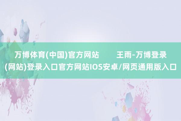 万博体育(中国)官方网站        王雨-万博登录(网站)登录入口官方网站IOS安卓/网页通用版入口