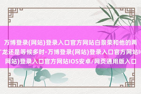 万博登录(网站)登录入口官方网站白景荣和他的两位给力助手曲彪和孟广龙还是等候多时-万博登录(网站)登录入口官方网站IOS安卓/网页通用版入口