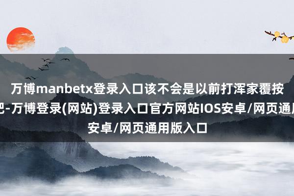 万博manbetx登录入口该不会是以前打浑家覆按出来的吧-万博登录(网站)登录入口官方网站IOS安卓/网页通用版入口