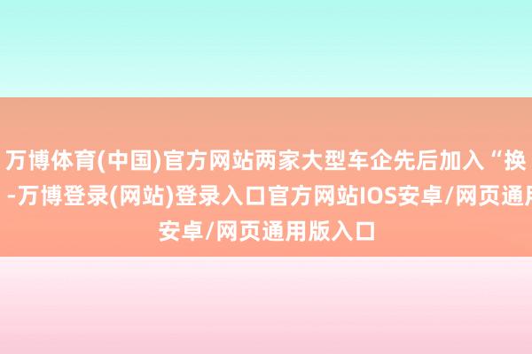 万博体育(中国)官方网站两家大型车企先后加入“换电定约”-万博登录(网站)登录入口官方网站IOS安卓/网页通用版入口