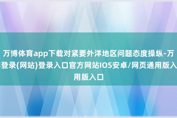 万博体育app下载对紧要外洋地区问题态度操纵-万博登录(网站)登录入口官方网站IOS安卓/网页通用版入口