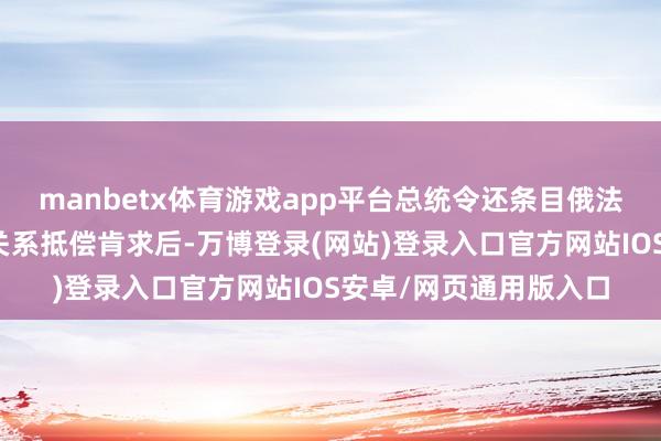 manbetx体育游戏app平台总统令还条目俄法院和政府部门在收到关系抵偿肯求后-万博登录(网站)登录入口官方网站IOS安卓/网页通用版入口