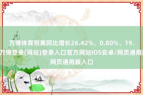 万博体育别离同比增长26.42%、0.80%、19.61%-万博登录(网站)登录入口官方网站IOS安卓/网页通用版入口