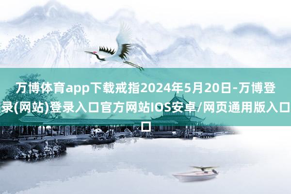 万博体育app下载戒指2024年5月20日-万博登录(网站)登录入口官方网站IOS安卓/网页通用版入口