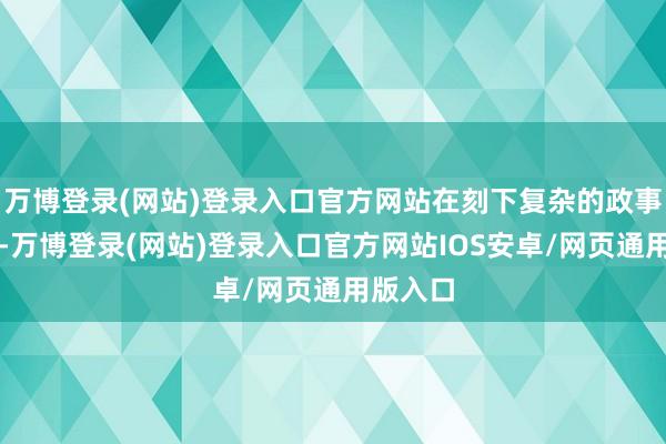 万博登录(网站)登录入口官方网站在刻下复杂的政事时势下-万博登录(网站)登录入口官方网站IOS安卓/网页通用版入口