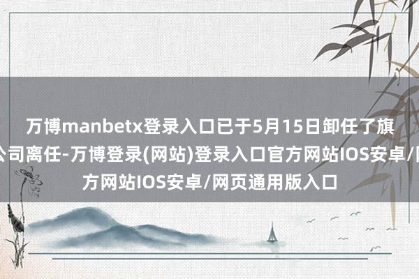 万博manbetx登录入口已于5月15日卸任了旗下在管基金从公司离任-万博登录(网站)登录入口官方网站IOS安卓/网页通用版入口