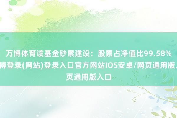 万博体育该基金钞票建设：股票占净值比99.58%-万博登录(网站)登录入口官方网站IOS安卓/网页通用版入口