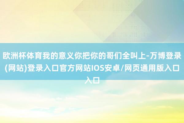 欧洲杯体育我的意义你把你的哥们全叫上-万博登录(网站)登录入口官方网站IOS安卓/网页通用版入口