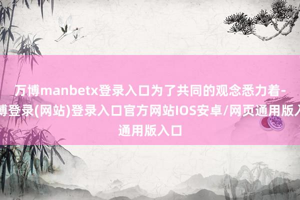 万博manbetx登录入口为了共同的观念悉力着-万博登录(网站)登录入口官方网站IOS安卓/网页通用版入口