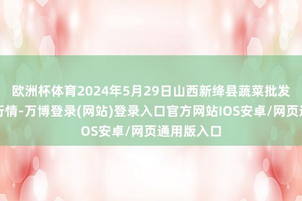 欧洲杯体育2024年5月29日山西新绛县蔬菜批发市集价钱行情-万博登录(网站)登录入口官方网站IOS安卓/网页通用版入口