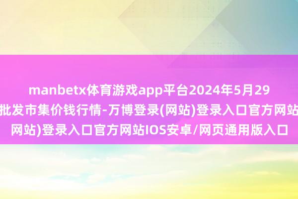 manbetx体育游戏app平台2024年5月29日山东青岛黄河路农居品批发市集价钱行情-万博登录(网站)登录入口官方网站IOS安卓/网页通用版入口