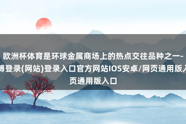 欧洲杯体育是环球金属商场上的热点交往品种之一-万博登录(网站)登录入口官方网站IOS安卓/网页通用版入口