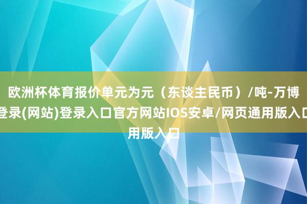 欧洲杯体育报价单元为元（东谈主民币）/吨-万博登录(网站)登录入口官方网站IOS安卓/网页通用版入口