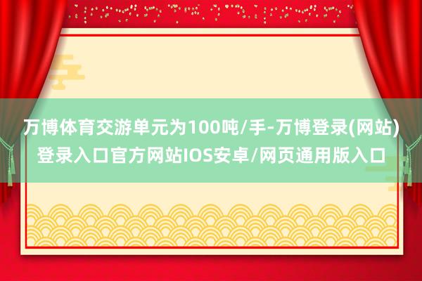 万博体育交游单元为100吨/手-万博登录(网站)登录入口官方网站IOS安卓/网页通用版入口