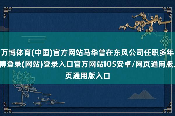 万博体育(中国)官方网站马华曾在东风公司任职多年-万博登录(网站)登录入口官方网站IOS安卓/网页通用版入口