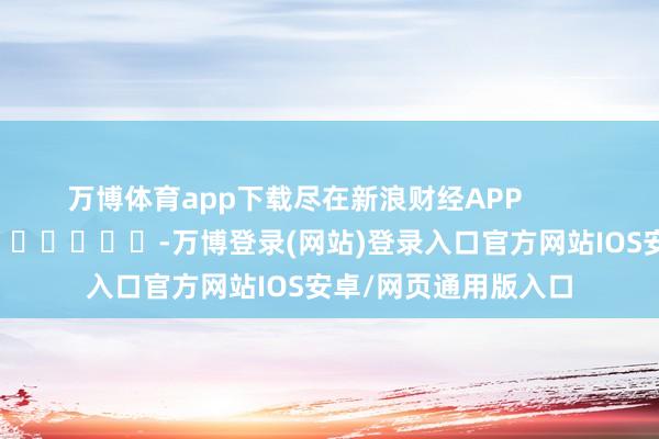 万博体育app下载尽在新浪财经APP            													-万博登录(网站)登录入口官方网站IOS安卓/网页通用版入口