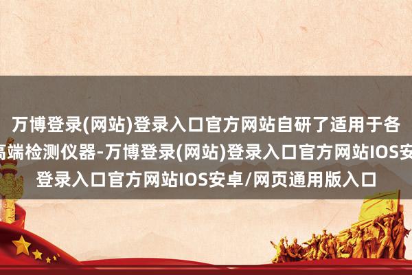 万博登录(网站)登录入口官方网站自研了适用于各式场景的低、中、高端检测仪器-万博登录(网站)登录入口官方网站IOS安卓/网页通用版入口