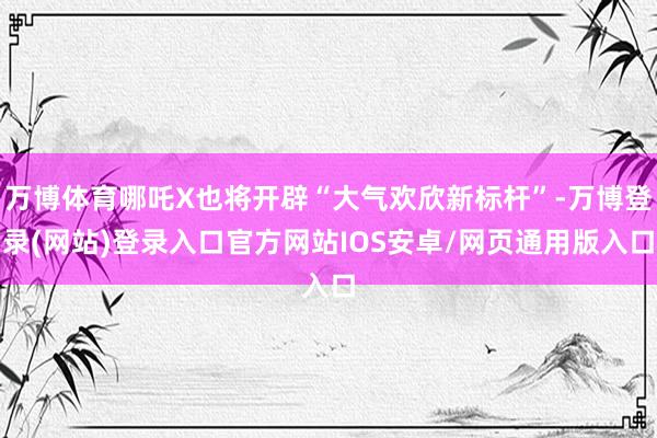 万博体育哪吒X也将开辟“大气欢欣新标杆”-万博登录(网站)登录入口官方网站IOS安卓/网页通用版入口