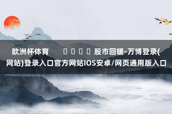 欧洲杯体育       				股市回暖-万博登录(网站)登录入口官方网站IOS安卓/网页通用版入口