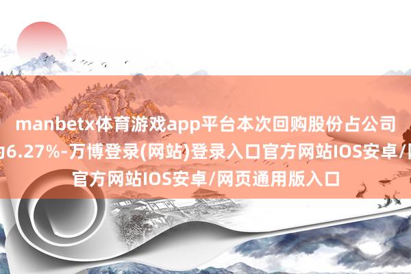 manbetx体育游戏app平台本次回购股份占公司总股本的比例为6.27%-万博登录(网站)登录入口官方网站IOS安卓/网页通用版入口