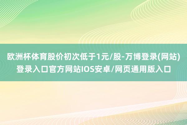 欧洲杯体育股价初次低于1元/股-万博登录(网站)登录入口官方网站IOS安卓/网页通用版入口