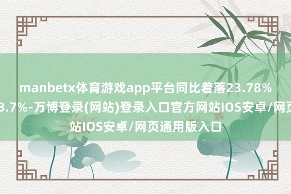 manbetx体育游戏app平台同比着落23.78%；欠债率118.7%-万博登录(网站)登录入口官方网站IOS安卓/网页通用版入口