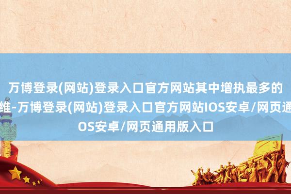 万博登录(网站)登录入口官方网站其中增执最多的是昆仑万维-万博登录(网站)登录入口官方网站IOS安卓/网页通用版入口