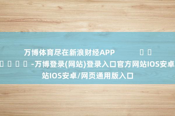 万博体育尽在新浪财经APP            													-万博登录(网站)登录入口官方网站IOS安卓/网页通用版入口