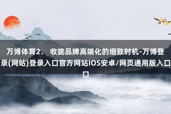 万博体育　　2． 收拢品牌高端化的细致时机-万博登录(网站)登录入口官方网站IOS安卓/网页通用版入口