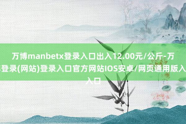 万博manbetx登录入口出入12.00元/公斤-万博登录(网站)登录入口官方网站IOS安卓/网页通用版入口