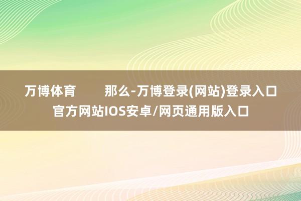 万博体育        那么-万博登录(网站)登录入口官方网站IOS安卓/网页通用版入口