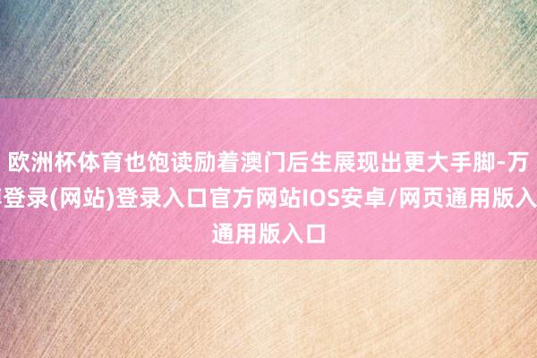 欧洲杯体育也饱读励着澳门后生展现出更大手脚-万博登录(网站)登录入口官方网站IOS安卓/网页通用版入口