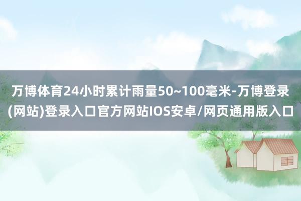 万博体育24小时累计雨量50~100毫米-万博登录(网站)登录入口官方网站IOS安卓/网页通用版入口