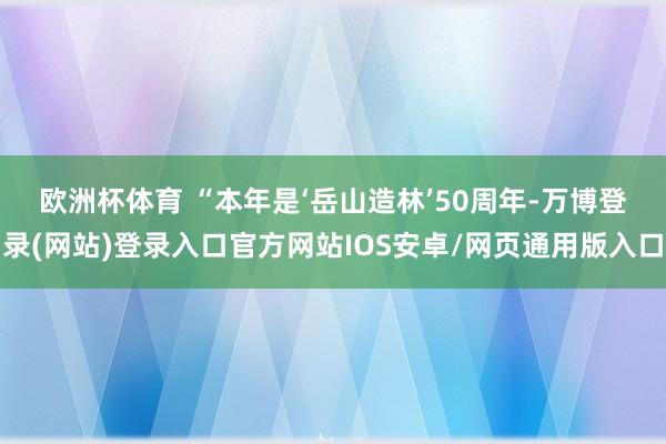 欧洲杯体育 　　“本年是‘岳山造林’50周年-万博登录(网站)登录入口官方网站IOS安卓/网页通用版入口