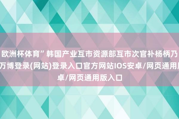 欧洲杯体育”韩国产业互市资源部互市次官补杨柄乃示意-万博登录(网站)登录入口官方网站IOS安卓/网页通用版入口