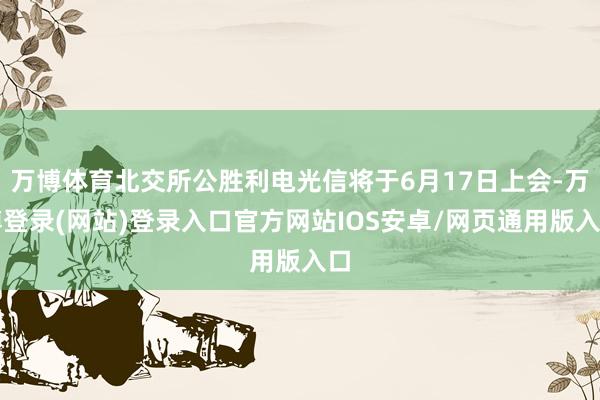 万博体育北交所公胜利电光信将于6月17日上会-万博登录(网站)登录入口官方网站IOS安卓/网页通用版入口