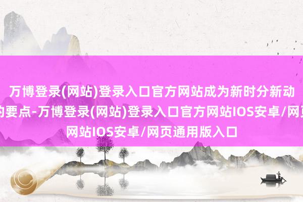 万博登录(网站)登录入口官方网站成为新时分新动力产业发展的要点-万博登录(网站)登录入口官方网站IOS安卓/网页通用版入口