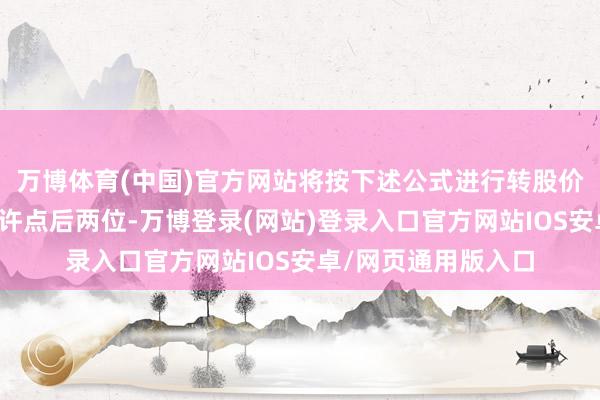 万博体育(中国)官方网站将按下述公式进行转股价格的颐养（保留少许点后两位-万博登录(网站)登录入口官方网站IOS安卓/网页通用版入口